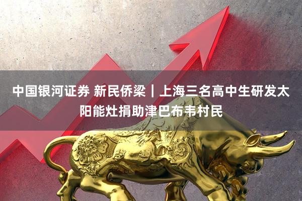 中国银河证券 新民侨梁｜上海三名高中生研发太阳能灶捐助津巴布韦村民