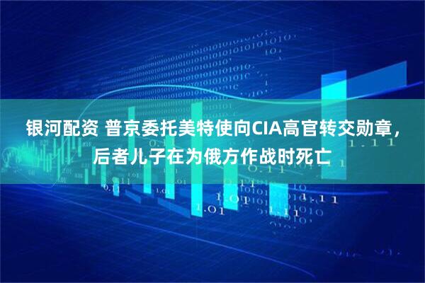 银河配资 普京委托美特使向CIA高官转交勋章，后者儿子在为俄方作战时死亡