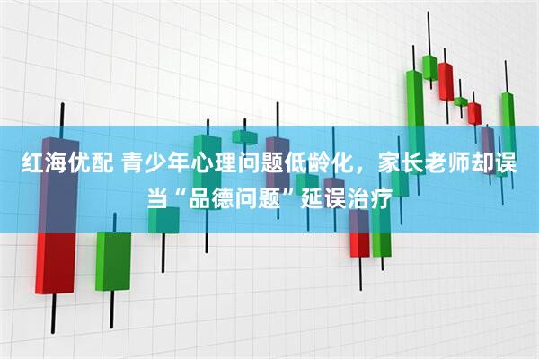 红海优配 青少年心理问题低龄化，家长老师却误当“品德问题”延误治疗