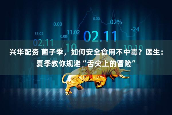 兴华配资 菌子季，如何安全食用不中毒？医生：夏季教你规避“舌尖上的冒险”
