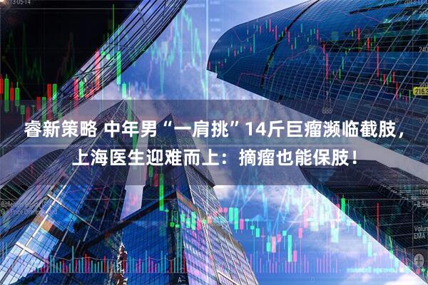 睿新策略 中年男“一肩挑”14斤巨瘤濒临截肢，上海医生迎难而上：摘瘤也能保肢！