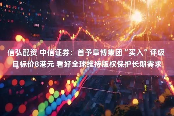 信弘配资 中信证券：首予阜博集团“买入”评级 目标价8港元 看好全球维持版权保护长期需求