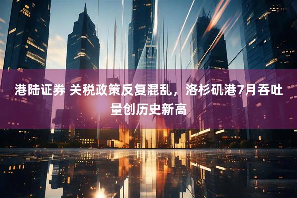 港陆证券 关税政策反复混乱，洛杉矶港7月吞吐量创历史新高