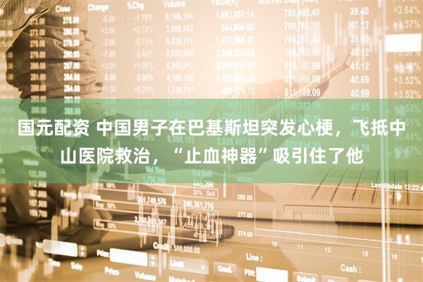 国元配资 中国男子在巴基斯坦突发心梗，飞抵中山医院救治，“止血神器”吸引住了他