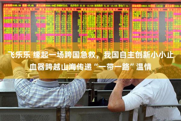 飞乐乐 缘起一场跨国急救，我国自主创新小小止血器跨越山海传递“一带一路”温情