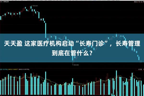 天天盈 这家医疗机构启动“长寿门诊”，长寿管理到底在管什么？