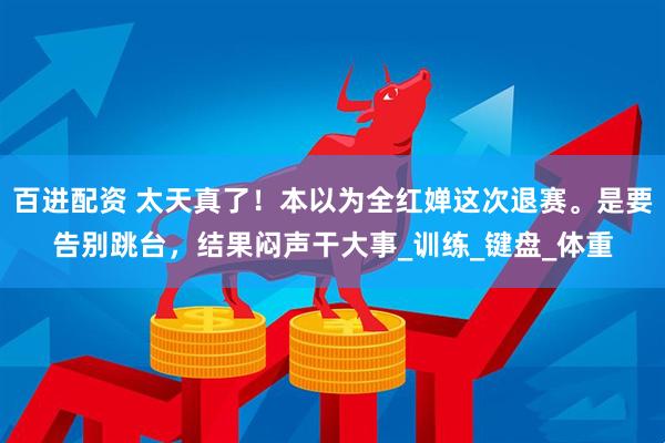 百进配资 太天真了！本以为全红婵这次退赛。是要告别跳台，结果闷声干大事_训练_键盘_体重