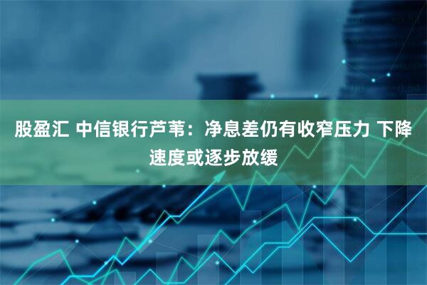 股盈汇 中信银行芦苇：净息差仍有收窄压力 下降速度或逐步放缓