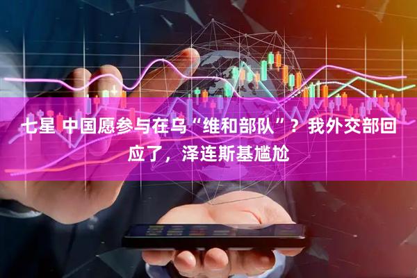 七星 中国愿参与在乌“维和部队”？我外交部回应了，泽连斯基尴尬