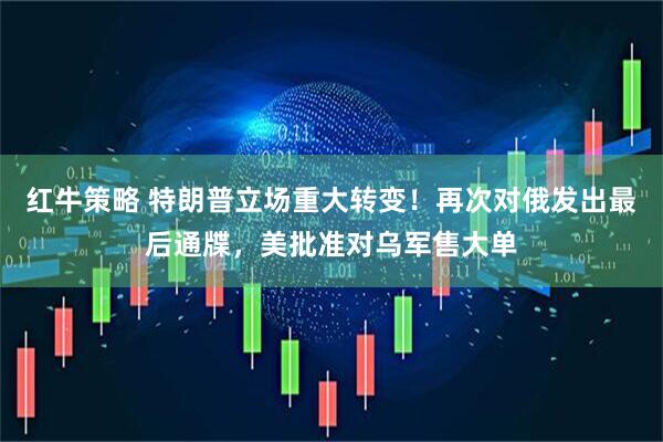红牛策略 特朗普立场重大转变！再次对俄发出最后通牒，美批准对乌军售大单