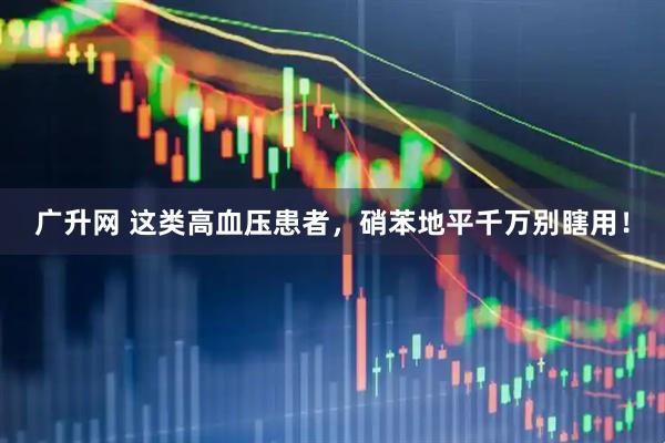 广升网 这类高血压患者，硝苯地平千万别瞎用！