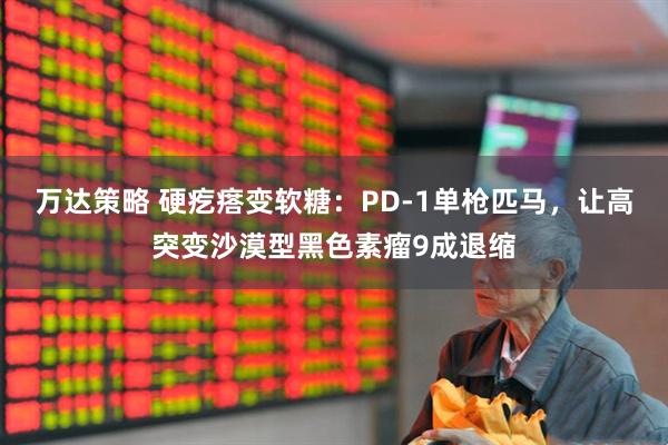 万达策略 硬疙瘩变软糖：PD-1单枪匹马，让高突变沙漠型黑色素瘤9成退缩