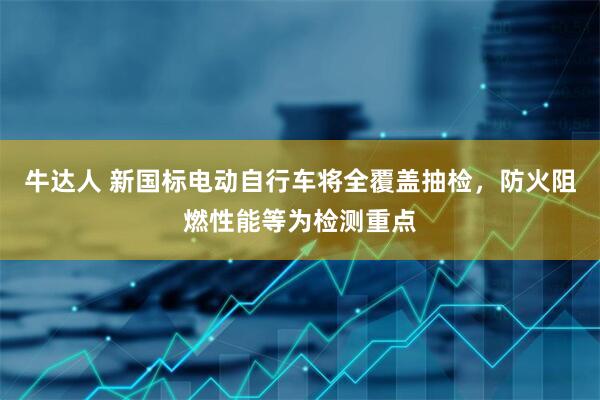 牛达人 新国标电动自行车将全覆盖抽检，防火阻燃性能等为检测重点