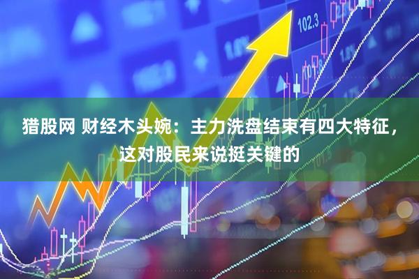 猎股网 财经木头婉：主力洗盘结束有四大特征，这对股民来说挺关键的
