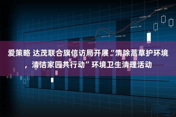爱策略 达茂联合旗信访局开展“清除蒿草护环境，清洁家园共行动”环境卫生清理活动