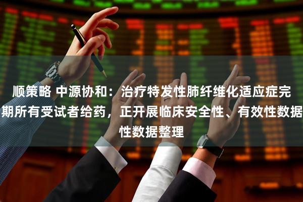 顺策略 中源协和：治疗特发性肺纤维化适应症完成Ⅰ期所有受试者给药，正开展临床安全性、有效性数据整理