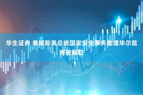 华生证券 美媒称美总统国家安全事务助理华尔兹将被解职