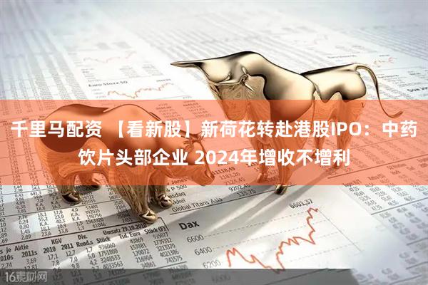 千里马配资 【看新股】新荷花转赴港股IPO：中药饮片头部企业 2024年增收不增利