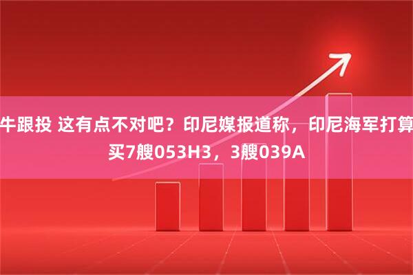 牛跟投 这有点不对吧？印尼媒报道称，印尼海军打算买7艘053H3，3艘039A