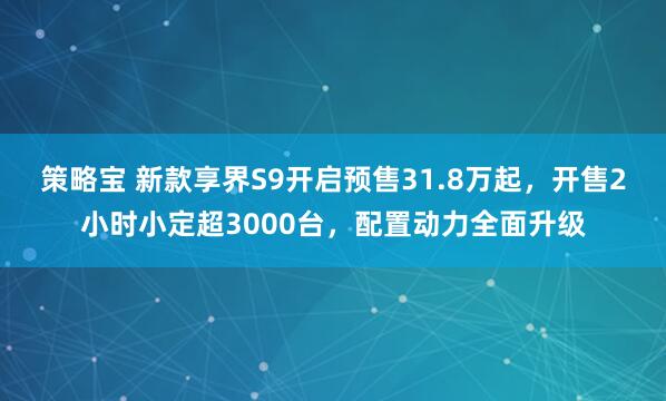 策略宝 新款享界S9开启预售31.8万起，开售2小时小定超3000台，配置动力全面升级