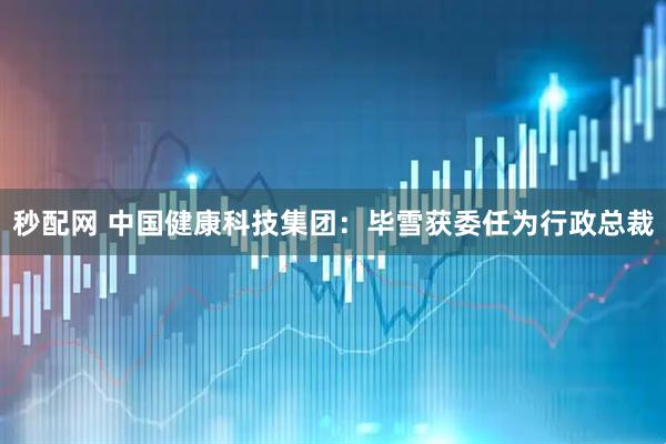 秒配网 中国健康科技集团：毕雪获委任为行政总裁