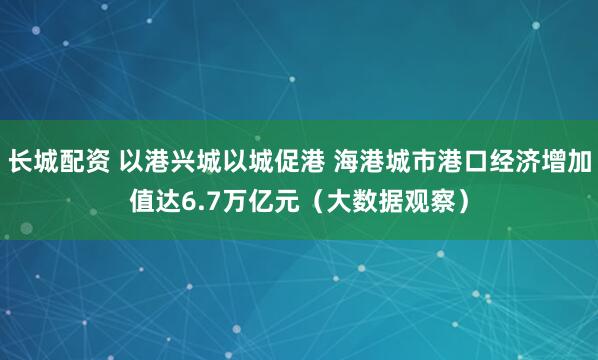 长城配资 以港兴城以城促港 海港城市港口经济增加值达6.7万亿元(大数据观察)