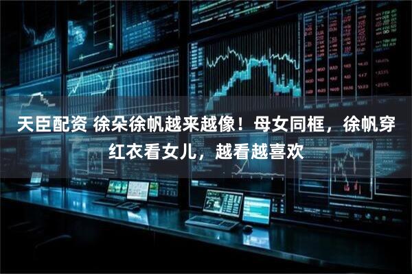 天臣配资 徐朵徐帆越来越像！母女同框，徐帆穿红衣看女儿，越看越喜欢