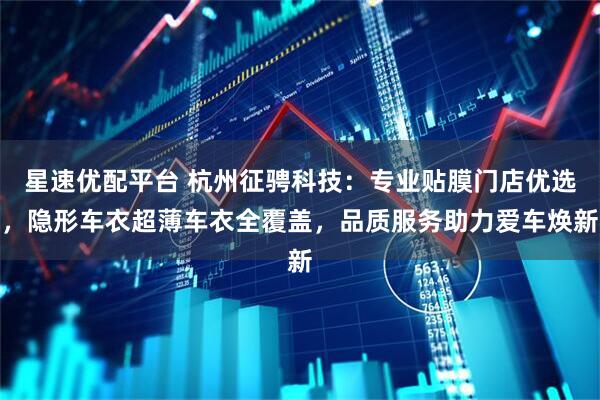 星速优配平台 杭州征骋科技:专业贴膜门店优选,隐形车衣超薄车衣全覆盖,品质服务助力爱车焕新