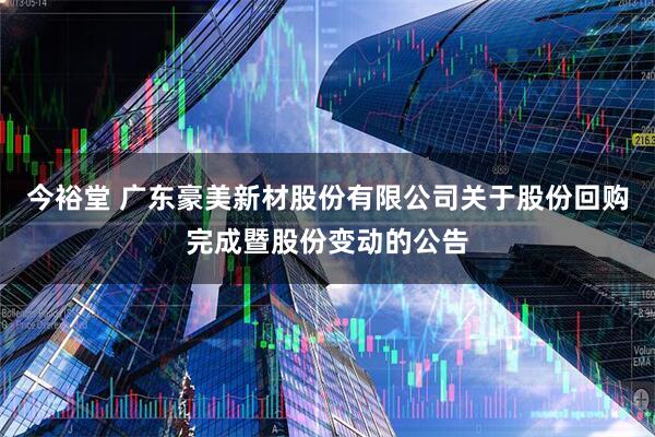 今裕堂 广东豪美新材股份有限公司关于股份回购完成暨股份变动的公告