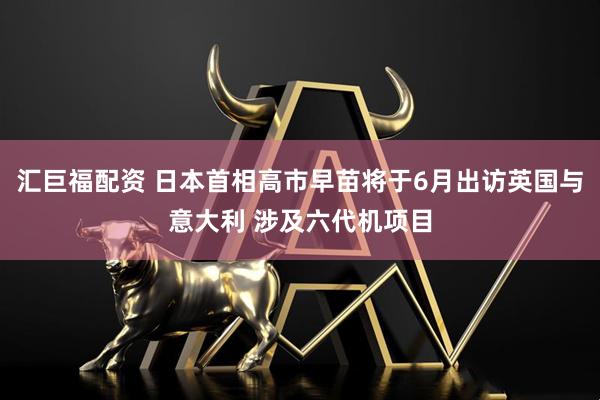 汇巨福配资 日本首相高市早苗将于6月出访英国与意大利 涉及六代机项目
