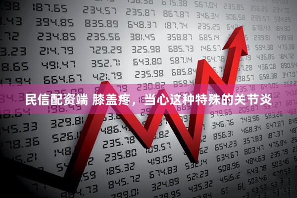 民信配资端 膝盖疼，当心这种特殊的关节炎