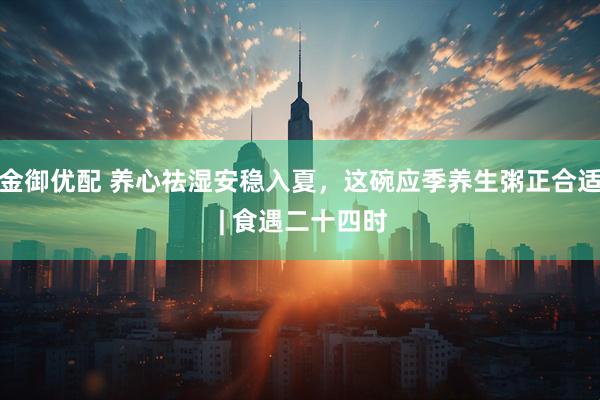 金御优配 养心祛湿安稳入夏，这碗应季养生粥正合适 | 食遇二十四时