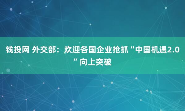 钱投网 外交部：欢迎各国企业抢抓“中国机遇2.0”向上突破